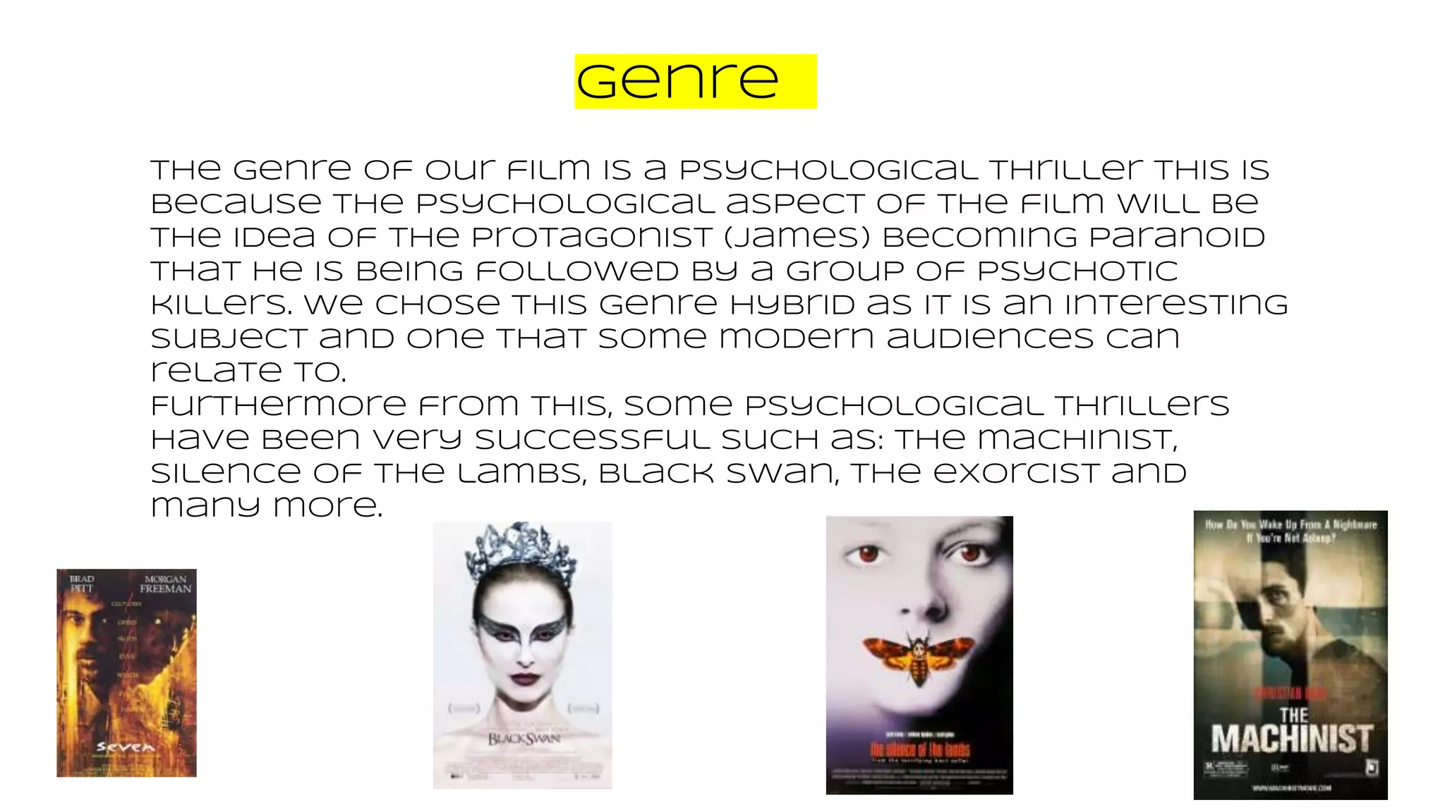 Genre
The genre of our film is a psychological thriller this is
because the psychological aspect of the film will be
the idea of the protagonist (James) becoming paranoid
that he is being followed by a group of psychotic
killers. We chose this genre hybrid as it is an interesting
subject and one that some modern audiences can
relate to.
Furthermore from this, some psychological thrillers
have been very successful such as: the machinist,
silence of the lambs, black swan, the exorcist and
many more.
 