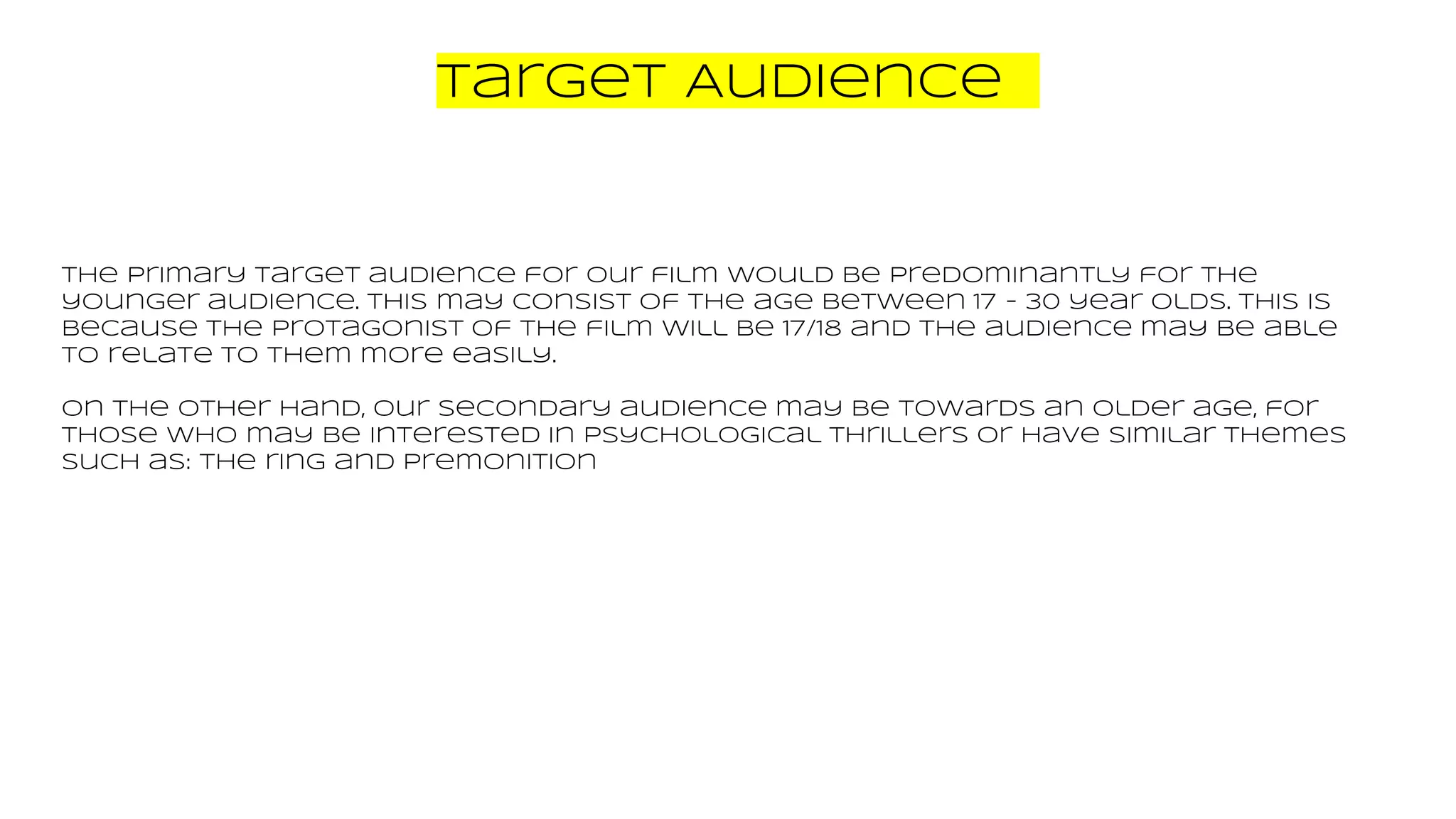Target Audience
The primary target audience for our film would be predominantly for the
younger audience. This may consist of the age between 17 - 30 year olds. This is
because the protagonist of the film will be 17/18 and the audience may be able
to relate to them more easily.
On the other hand, our secondary audience may be towards an older age, for
those who may be interested in psychological thrillers or have similar themes
such as: the ring and Premonition
 