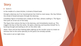 Story
 Scene 6
In the middle of a clean kitchen, A streak of blood leads
through a doorway (as if an injured person has tried to crawl away). Our boy follows
the streak of blood and pears through the doorway.
A shadowy figure is hunched over a body on the floor, almost cradling it. The figure
then pulls an arrow out of the body.
The figure then notices the boy in the doorway, and immediately stands up. This
triggers the boy to flee the scene. He spots a doorway and launches himself for it,
bursting through and landing on dirt on the other side.
(Note: there will be blue flashing lights lighting up the murder scene to create an
ominous feel to the scene specially as the police are already outside.
This scene is set at night time)
 