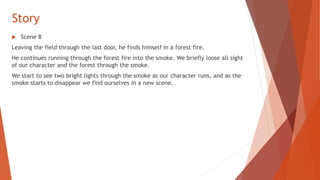 Story
 Scene 8
Leaving the field through the last door, he finds himself in a forest fire.
He continues running through the forest fire into the smoke. We briefly loose all sight
of our character and the forest through the smoke.
We start to see two bright lights through the smoke as our character runs, and as the
smoke starts to disappear we find ourselves in a new scene.
 