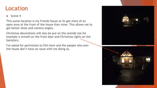 Location
 Scene 4
This scene location is my friends house as its got more of an
open area at the front of the house than mine. This allows me to
get better shots and camera angles.
Christmas decorations will also be put on the outside too for
example a wreath on the front door and Christmas lights on the
banisters.
I've asked for permission to film here and the people who own
the house don’t have an issue with me doing so.
 