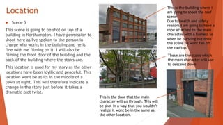 Location
 Scene 5
This scene is going to be shot on top of a
building in Northampton. I have permission to
shoot here as I've spoken to the person in
charge who works in the building and he is
fine with me filming on it. I will also be
filming the front door of the building and the
back of the building where the stairs are.
This location is good for my story as the other
locations have been idyllic and peaceful. This
location wont be as its in the middle of a
town at night. This will therefore indicate a
change in the story just before it takes a
dramatic plot twist.
This is the building where I
am going to shoot the roof
scene
Due to health and safety
reasons I am going to have a
rope attached to the main
character with a harness so
when he bursting out onto
the scene he wont fall off
the rooftop.
These are the stairs which
the main character will use
to descend down
This is the door that the main
character will go through. This will
be shot in a way that you wouldn’t
realize it wont be in the same as
the other location.
 