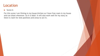 Location
 Scene 6
For this scene I am filming in my house kitchen as I have free roam in my house
and can shoot whenever. So it is ideal. It will also work well for my story as
there is room for shot positions and areas to act in.
 