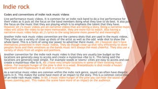 Indie rock
Codes and conventions of indie rock music videos
Live performance music videos. It is common for an indie rock band to do a live performance for
their video as it puts all the focus on the band members doing what they love to do best. It also puts
the focus on the music that they are playing which is to emphasis the talent that they have.
However alt j’s music videos are all narrative videos that are telling a story. Doing a narrative music
video will allow the video to be more memorable, they are more fun to watch. Also having a
narrative music video helps alt j’s lyrics to the song become more powerful and meaningful.
Another indie rock music video convention are the camera shots that are used in the music videos.
They often use a variety of close up shots of the artist as well as the odd wide shot to show the
whole band. This is a form of using star power to advertise there music. Alt j however don’t have
themselves presented in their music videos. They do though close up shot very efficiently to show
peoples faces and their emotions as the bands music isn't always the most cheerful. They also use a
variety of shots from all angles and positions.
Another convention for the indie rock music video is that they are usually low budget so the
locations are generally easy to access and create a mysterious vibe to it. This being said the
locations are generally kept simple. For example woods or towns/ cities are easy to access and can
create a mysterious vibe to it. Alt J have very simple locations in some of their existing music
videos. For example hunger of the pine is shot in a wood. Breezeblocks is shot inside a house/
apartment and fitzpleasure is all shot in a town/city.
As a narrative music video are common within the indie rock genre, sound can often have diegetic
parts in it. This makes the scene have more of an impact to the story. This is a common convention
of an indie rock music video. In Alt J music video hunger of the pine you can hear the sound of
arrows zooming past. This makes the scene have more of an impact on the audience.
 