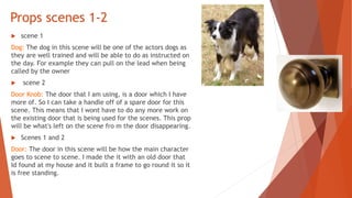 Props scenes 1-2
 scene 1
Dog: The dog in this scene will be one of the actors dogs as
they are well trained and will be able to do as instructed on
the day. For example they can pull on the lead when being
called by the owner
 scene 2
Door Knob: The door that I am using, is a door which I have
more of. So I can take a handle off of a spare door for this
scene. This means that I wont have to do any more work on
the existing door that is being used for the scenes. This prop
will be what's left on the scene fro m the door disappearing.
 Scenes 1 and 2
Door: The door in this scene will be how the main character
goes to scene to scene. I made the it with an old door that
Id found at my house and it built a frame to go round it so it
is free standing.
 