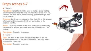 Props scenes 6-7
 Scene 6
Fake blood: fake blood will be used to make a blood trail to
the murder scene also the body will have fake blood on it too.
I will do this with water, food colouring, powdered sugar and
cocoa powder.
Crossbow: I will use a crossbow to show that this is the weapon
of choice for the murderer. I will buy a crossbow of the
internet for this.
Arrow: The arrow will be in the dead body then pulled out by
the murderer. Arrows will come with the crossbow that I am
buying.
Fake sweat: Character is nervous.
 Scene 7
Door: the door in this scene will be at the start of the run
across the field and at the end of the field. I will only need
one door for this scene.
Fake sweat: Character is running
 