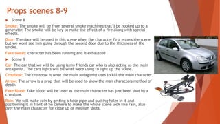 Props scenes 8-9
 Scene 8
Smoke: The smoke will be from several smoke machines that'll be hooked up to a
generator. The smoke will be key to make the effect of a fire along with special
effects.
Door: The door will be used in this scene when the character first enters the scene
but we wont see him going through the second door due to the thickness of the
smoke.
Fake sweat: character has been running and is exhausted
 Scene 9
Car: The car that we will be using is my friends car who is also acting as the main
antagonist. The cars lights will be what were using to light up the scene.
Crossbow: The crossbow is what the main antagonist uses to kill the main character.
Arrow: The arrow is a prop that will be used to show the man characters method of
death.
Fake Blood: fake blood will be used as the main character has just been shot by a
crossbow.
Rain: We will make rain by getting a hose pipe and putting holes in it and
positioning it in front of he camera to make the whole scene look like rain, also
over the main character for close up or medium shots.
 