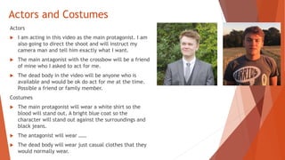 Actors and Costumes
Actors
 I am acting in this video as the main protagonist. I am
also going to direct the shoot and will instruct my
camera man and tell him exactly what I want.
 The main antagonist with the crossbow will be a friend
of mine who I asked to act for me.
 The dead body in the video will be anyone who is
available and would be ok do act for me at the time.
Possible a friend or family member.
Costumes
 The main protagonist will wear a white shirt so the
blood will stand out, A bright blue coat so the
character will stand out against the surroundings and
black jeans.
 The antagonist will wear ……
 The dead body will wear just casual clothes that they
would normally wear.
 