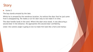 Story
 Scene 2
The boy stands amazed by the lake.
Whilst he is amazed by the wondrous location, he notices the door that he just came
from is disappearing. He makes a run for door only to not make it in time.
The door handle lands in the sand. Where the door once stood, it was obscuring a
second door in the distance. He approaches this second door confidently.
(note: the camera angle is going to low to make him look like a hero and manly)
 