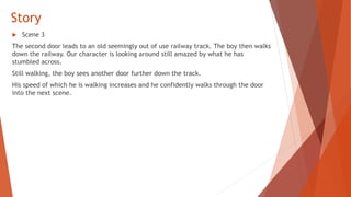 Story
 Scene 3
The second door leads to an old seemingly out of use railway track. The boy then walks
down the railway. Our character is looking around still amazed by what he has
stumbled across.
Still walking, the boy sees another door further down the track.
His speed of which he is walking increases and he confidently walks through the door
into the next scene.
 