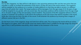 My idea
For my film magazine, my idea will be to talk about a new upcoming adventure film and the new actors that are
included, in order to increase the awareness of the actors, as they are new to the movie industry. The magazine
will be available for the audience on a number of media platforms so that they are able to access it in different
ways that will satisfy their needs. The target audience will be teenagers from the age range of 14-18 years of age.
It will be targeted to any gender, with any social class. My secondary audience will be students from the age range
of 11-19 years of age, as they are secondary school students. The purpose of the film magazine will be to inform,
yet also to entertain the audience. It will inform the audience of the new actors that will be included in the movie,
while also informing the them the plot of the movie. It will entertain the audience by showing them images of
different scenes that are in the film.
On the front cover of the magazine, large and bold font will be used. This is because the movie will be an action
film based on an agent, which will include some war based violence that it suitable for the age range. By using this
type of font, it will symbolise masculinity, which relates to the character in the movie.
 