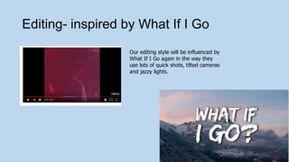 Editing- inspired by What If I Go
Our editing style will be influenced by
What If I Go again in the way they
use lots of quick shots, tilted cameras
and jazzy lights.
 