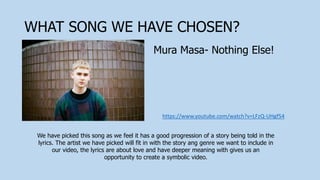 WHAT SONG WE HAVE CHOSEN?
https://www.youtube.com/watch?v=LFzQ-UHgf54
Mura Masa- Nothing Else!
We have picked this song as we feel it has a good progression of a story being told in the
lyrics. The artist we have picked will fit in with the story ang genre we want to include in
our video, the lyrics are about love and have deeper meaning with gives us an
opportunity to create a symbolic video.
 