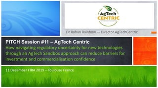 Dr Rohan Rainbow –- Director AgTechCentric
PITCH Session #11 – AgTech Centric
How navigating regulatory uncertainty for new technologies
through an AgTech Sandbox approach can reduce barriers for
investment and commercialisation confidence
11 December FIRA 2019 – Toulouse France
 