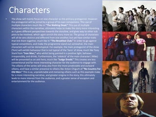 Characters
•   The show will mainly focus on one character as the primary protagonist. However
    the protagonist will be joined by a group of his own companions. This use of
    multiple characters much like in “The Walking Dead.” This use of multiple
    characters within the narrative, ultimately helps to make the story more interesting
    as it gives different perspectives towards the storyline, and gives way to other sub
    plots to be involved, which again enrich the story more so. The group of characters
    will all be very distinct and different from one another, but yet have similar traits
    that link them together, much like in “The Breakfast Club.” In order to go against
    typical conventions, and make the programme stand out somewhat, the main
    characters will not be stereotypical. For example, the main protagonist of the show
    (Tom) will exhibit behaviour that is not typical of the ‘hero’ of show, much like Tony
    Stark from “Iron Man,” who whilst being painted in a positive light, behaves
    irresponsibly, and drinks. Furthermore, the ‘sidekick’ of the main character ( Mike)
    will be presented as an anti hero, much like “Judge Dredd.” This creates are less
    conventional and far more interesting character for the audience to engage with.
    The villains of the series will stray also from the more predictable and outward
    villains, and have a similar presence to villains like Anton Chigurh of “No Country For
    Old Men.” This is as, unpredictable and menacing villains such as this example make
    for a more interesting narrative, and greater enigma in the story, this ultimately
    leads to more interest from the audience, and a greater sense of escapism and
    entertainment for the audience.
 
