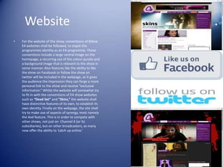 Website
•   For the website of the show, conventions of fellow
    E4 websites shall be followed, to staple the
    programmes identity as an E4 programme. These
    conventions include a large central image on the
    homepage, a recurring use of the colour purple and
    a background image that is relevant to the show in
    some manner. Also features like the ability to like
    the show on Facebook or follow the show on
    twitter will be included in the webpage, as it gives
    the audience the impression they can forge a more
    personal link to the show and receive “exclusive
    information.” Whilst the website will somewhat try
    to fit in with the conventions of E4 show websites
    such as “Dead Set” and “Skins,” the website shall
    have distinctive features of its own, to establish its
    own identity. Finally on the webpage, the site shall
    try to make use of aspects of synergy, most namely
    the 4od feature. This is in order to compete with
    other shows, not just on Channel 4 (or its
    subsidiaries), but on other broadcasters, as many
    now offer the ability to ‘catch up online.’
 