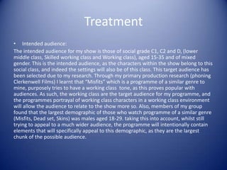 Treatment
• Intended audience:
The intended audience for my show is those of social grade C1, C2 and D, (lower
middle class, Skilled working class and Working class), aged 15-35 and of mixed
gender. This is the intended audience, as the characters within the show belong to this
social class, and indeed the settings will also be of this class. This target audience has
been selected due to my research. Through my primary production research (phoning
Clerkenwell Films) I learnt that “Misfits” which is a programme of a similar genre to
mine, purposely tries to have a working class tone, as this proves popular with
audiences. As such, the working class are the target audience for my programme, and
the programmes portrayal of working class characters in a working class environment
will allow the audience to relate to the show more so. Also, members of my group
found that the largest demographic of those who watch programme of a similar genre
(Misfits, Dead set, Skins) was males aged 18-29. taking this into account, whilst still
trying to appeal to a much wider audience, the programme will intentionally contain
elements that will specifically appeal to this demographic, as they are the largest
chunk of the possible audience.
 