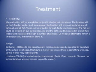 Treatment
• Feasibility:
My production will be a workable project firstly due to its locations. The location will
be fairly low key and as such inexpensive, the location will predominantly be a small
café and a small flat. These can be provided through fairly small resources. The flat set
could be created on our own residences, and the café could be created in a small hall,
that could be accessed through a number of contacts. Or we could attempt to film in a
small local cafe, if the owners allow it.

Budget:
Costumes -£30(due to the casual nature, most costumes can be supplied by ourselves
or the actors we choose, this figure is merely just in case there is something we need,
so this money may not be spent).
Locations-£30-60 (estimated due to requirement of café, if we choose to film on a pre
synced location, we may require to pay the owner).
 
