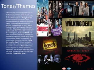 Tones/Themes
•   I wish to have multiple themes within my
    programme. However I wish for my
    programme to have an overall tone similar
    to the BBC three drama “Being Human.”
    However I intend to make the show
    appropriate for a pre watershed audience.
    I want to aim my programme towards a
    working class audience. As such I wish to
    include multiple working class characters
    much like “Shameless,” and to include sets
    and issues that are relevant to people in
    the working class, much like “Misfits.” As I
    wish to include supernatural elements, in
    somewhat of a horror manner. With this in
    mind, I intend to liken the treatment of
    supernatural elements, much like “Buffy
    the vampire slayer.” I intend to couple
    these situations with elements of humour
    in a similar manner to “Reaper.” Finally I
    wasn’t my show to contain continuing
    narratives, with multiple characters within
    the story, all of whom effect the narrative,
    much like “The Walking Dead.”
 
