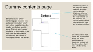 Dummy contents page
I like this layout for my
contents page because you
get extra information which
can act as plugs to make the
reader turn to that specific
page. There is also images
available for the reader to see
which as well as the extra
content can also act as a
visual plug toward the reader.
The backing colour for
the magazine will be a
pale grey which will
contrast with the
brightness of the red
which will be used for
the word contents and
the numbers. The
colours are also gender
neutral meaning there
are no gender divisions.
The writing will be black
for the rest of the content
writing this adds a
sophisticated yet
dangerous contrast with
the other colours that I
have selected for my
theme.
 