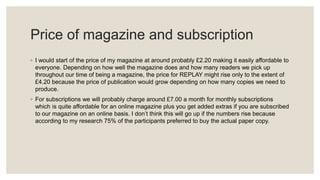 Price of magazine and subscription
◦ I would start of the price of my magazine at around probably £2.20 making it easily affordable to
everyone. Depending on how well the magazine does and how many readers we pick up
throughout our time of being a magazine, the price for REPLAY might rise only to the extent of
£4.20 because the price of publication would grow depending on how many copies we need to
produce.
◦ For subscriptions we will probably charge around £7.00 a month for monthly subscriptions
which is quite affordable for an online magazine plus you get added extras if you are subscribed
to our magazine on an online basis. I don’t think this will go up if the numbers rise because
according to my research 75% of the participants preferred to buy the actual paper copy.
 