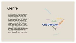 Genre
◦ I have decided to do a mainly based
around chart music because I am
aiming my magazine at a younger
audience and I believe that chart music
is mainly listened to by the younger
generation. I also am going by the
impression that younger people buy
magazines than an older audience.
Chart music also gives me a wide
variation of artists to select from and
make all the articles current and
exclusive. Chart music can also reach
to a wider audience to what I am
originally aiming out to welcoming a
brand new audience to chart music.
One Direction
Olly Murs
 
