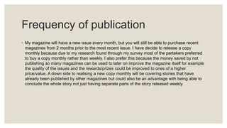 Frequency of publication
◦ My magazine will have a new issue every month, but you will still be able to purchase recent
magazines from 2 months prior to the most recent issue. I have decide to release a copy
monthly because due to my research found through my survey most of the partakers preferred
to buy a copy monthly rather than weekly. I also prefer this because the money saved by not
publishing so many magazines can be used to later on improve the magazine itself for example
the quality of the issues and the rewards/prizes could be improved to ones of a higher
price/value. A down side to realising a new copy monthly will be covering stories that have
already been published by other magazines but could also be an advantage with being able to
conclude the whole story not just having separate parts of the story released weekly.
 