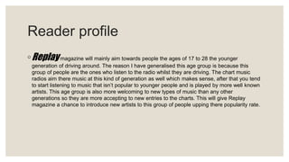 Reader profile
◦Replaymagazine will mainly aim towards people the ages of 17 to 28 the younger
generation of driving around. The reason I have generalised this age group is because this
group of people are the ones who listen to the radio whilst they are driving. The chart music
radios aim there music at this kind of generation as well which makes sense, after that you tend
to start listening to music that isn’t popular to younger people and is played by more well known
artists. This age group is also more welcoming to new types of music than any other
generations so they are more accepting to new entries to the charts. This will give Replay
magazine a chance to introduce new artists to this group of people upping there popularity rate.
 