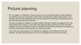 Picture planning
◦ For my images I am planning on having two girls for my main feature article, for the costumes I
am wanting to have one of the girls in dark colours and the other in plain neutral colours. This
will then contrast to the reader that when they are reading the article they are hearing about the
good and the bad parts of being famous.
◦ I will also be setting my images in a studio because I feel that it makes the magazine feel more
sophisticated with it being in a room with white walls and white backdrop it can also make the
magazine look more professional and purer adding to the fact that the interviews are all going to
be honest and they are seeing the artist in a pure environment.
◦ I don’t want any props because I am wanting my magazine to be simple and not be too
cluttered, and I also want the main focus to be on the artists not what is in there hands.
 