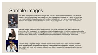 Sample images
One of the two styles of photo-shoot images that I like, it is in natural environment not a studio so it
gives it a less-formal look and feel towards it. It also makes it more personal as it is not so formal and
a lot more real it lets the audience get to know the artist a lot more as it is not so structured. This kind
of image also lets the artist be themselves not in a structured position as it is in a free environment.
The other style is in a studio which in my opinion is a lot more formalised than one in the natural
environment. The poses are a lot more posed and a lot less personal in my opinion but they do leave the
magazine with a clean crisp look making it seem more professional. You can also customize these kinds of
images to make them more of the artists own image to present there personality to the readers.
The final image I might be using is one from the live tours, this can prove to the audience what the
artists is all about and what they do to entertain the audience and how they are different. You could
also link this with a puff with exclusive tickets to one of there shows which can also be advertisement
for the artist.
 