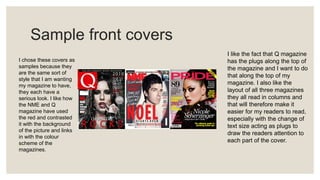 Sample front covers
I chose these covers as
samples because they
are the same sort of
style that I am wanting
my magazine to have,
they each have a
serious look. I like how
the NME and Q
magazine have used
the red and contrasted
it with the background
of the picture and links
in with the colour
scheme of the
magazines.
I like the fact that Q magazine
has the plugs along the top of
the magazine and I want to do
that along the top of my
magazine. I also like the
layout of all three magazines
they all read in columns and
that will therefore make it
easier for my readers to read,
especially with the change of
text size acting as plugs to
draw the readers attention to
each part of the cover.
 