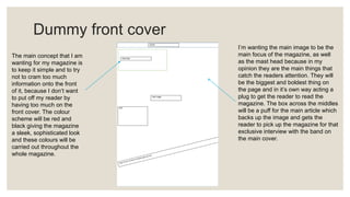 Dummy front cover
The main concept that I am
wanting for my magazine is
to keep it simple and to try
not to cram too much
information onto the front
of it, because I don’t want
to put off my reader by
having too much on the
front cover. The colour
scheme will be red and
black giving the magazine
a sleek, sophisticated look
and these colours will be
carried out throughout the
whole magazine.
I’m wanting the main image to be the
main focus of the magazine, as well
as the mast head because in my
opinion they are the main things that
catch the readers attention. They will
be the biggest and boldest thing on
the page and in it’s own way acting a
plug to get the reader to read the
magazine. The box across the middles
will be a puff for the main article which
backs up the image and gets the
reader to pick up the magazine for that
exclusive interview with the band on
the main cover.
 