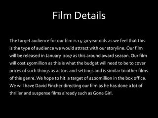 Film Details
The target audience for our film is 15-30 year olds as we feel that this
is the type of audience we would attract with our storyline. Our film
will be released in January 2017 as this around award season. Our film
will cost £50million as this is what the budget will need to be to cover
prices of such things as actors and settings and is similar to other films
of this genre.We hope to hit a target of £100million in the box office.
We will have David Fincher directing our film as he has done a lot of
thriller and suspense films already such as Gone Girl.
 