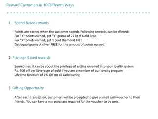 RewardCustomers in10 DifferentWays
1. Spend Based rewards
Points are earned when the customer spends. Following rewards can be offered:
For "X" points earned, get "Y" grams of 22 kt of Gold Free.
For "X" points earned, get 1 cent Diamond FREE
Get equal grams of silver FREE for the amount of points earned.
2. Privilege Based rewards
Sometimes, it can be about the privilege of getting enrolled into your loyalty system.
Rs. 400 off per Sovereign of gold if you are a member of our loyalty program
Lifetime Discount of 2% Off on all Gold buying
3. Gifting Opportunity
After each transaction, customers will be prompted to give a small cash-voucher to their
friends. You can have a min purchase required for the voucher to be used.
 