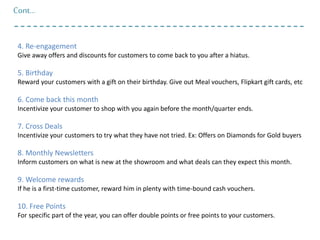 Cont…
4. Re-engagement
Give away offers and discounts for customers to come back to you after a hiatus.
5. Birthday
Reward your customers with a gift on their birthday. Give out Meal vouchers, Flipkart gift cards, etc
6. Come back this month
Incentivize your customer to shop with you again before the month/quarter ends.
7. Cross Deals
Incentivize your customers to try what they have not tried. Ex: Offers on Diamonds for Gold buyers
8. Monthly Newsletters
Inform customers on what is new at the showroom and what deals can they expect this month.
9. Welcome rewards
If he is a first-time customer, reward him in plenty with time-bound cash vouchers.
10. Free Points
For specific part of the year, you can offer double points or free points to your customers.
 
