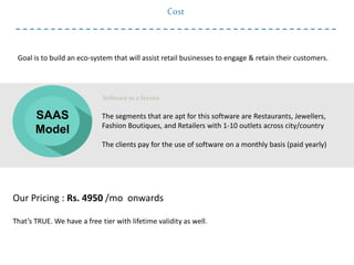 Our Pricing : Rs. 4950 /mo onwards
That’s TRUE. We have a free tier with lifetime validity as well.
Goal is to build an eco-system that will assist retail businesses to engage & retain their customers.
Software as a Service
The segments that are apt for this software are Restaurants, Jewellers,
Fashion Boutiques, and Retailers with 1-10 outlets across city/country
The clients pay for the use of software on a monthly basis (paid yearly)
Cost
SAAS
Model
 