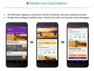  Mobile Fan-Club Platform
• The Merchant registers a virtual fan-club for his brand, and invite customers to join.
• He gets the privilege to publish news / deals at his club, and execute smart campaigns.
 