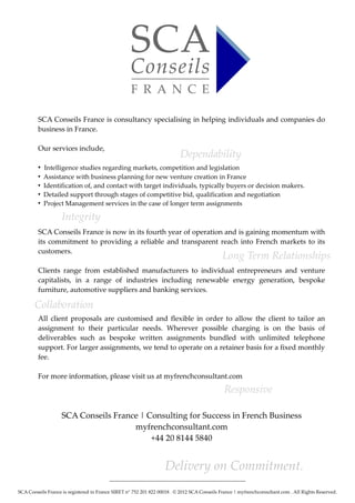 SCA Conseils France is consultancy specialising in helping individuals and companies do
         business in France.

         Our services include,
                                                                          Dependability
         ●
             Intelligence studies regarding markets, competition and legislation
         ●
             Assistance with business planning for new venture creation in France
         ●
             Identification of, and contact with target individuals, typically buyers or decision makers.
         ●
             Detailed support through stages of competitive bid, qualification and negotiation
         ●
             Project Management services in the case of longer term assignments

                    Integrity
         SCA Conseils France is now in its fourth year of operation and is gaining momentum with
         its commitment to providing a reliable and transparent reach into French markets to its
         customers.
                                                                                              Long Term Relationships
         Clients range from established manufacturers to individual entrepreneurs and venture
         capitalists, in a range of industries including renewable energy generation, bespoke
         furniture, automotive suppliers and banking services.

       Collaboration
         All client proposals are customised and flexible in order to allow the client to tailor an
         assignment to their particular needs. Wherever possible charging is on the basis of
         deliverables such as bespoke written assignments bundled with unlimited telephone
         support. For larger assignments, we tend to operate on a retainer basis for a fixed monthly
         fee.

         For more information, please visit us at myfrenchconsultant.com
                                                                                               Responsive

                    SCA Conseils France | Consulting for Success in French Business
                                      myfrenchconsultant.com
                                           +44 20 8144 5840


                                                                   Delivery on Commitment.
                                          ________________________________________________________

SCA Conseils France is registered in France SIRET n° 752 201 822 00018 . © 2012 SCA Conseils France | myfrenchconsultant.com . All Rights Reserved.
 