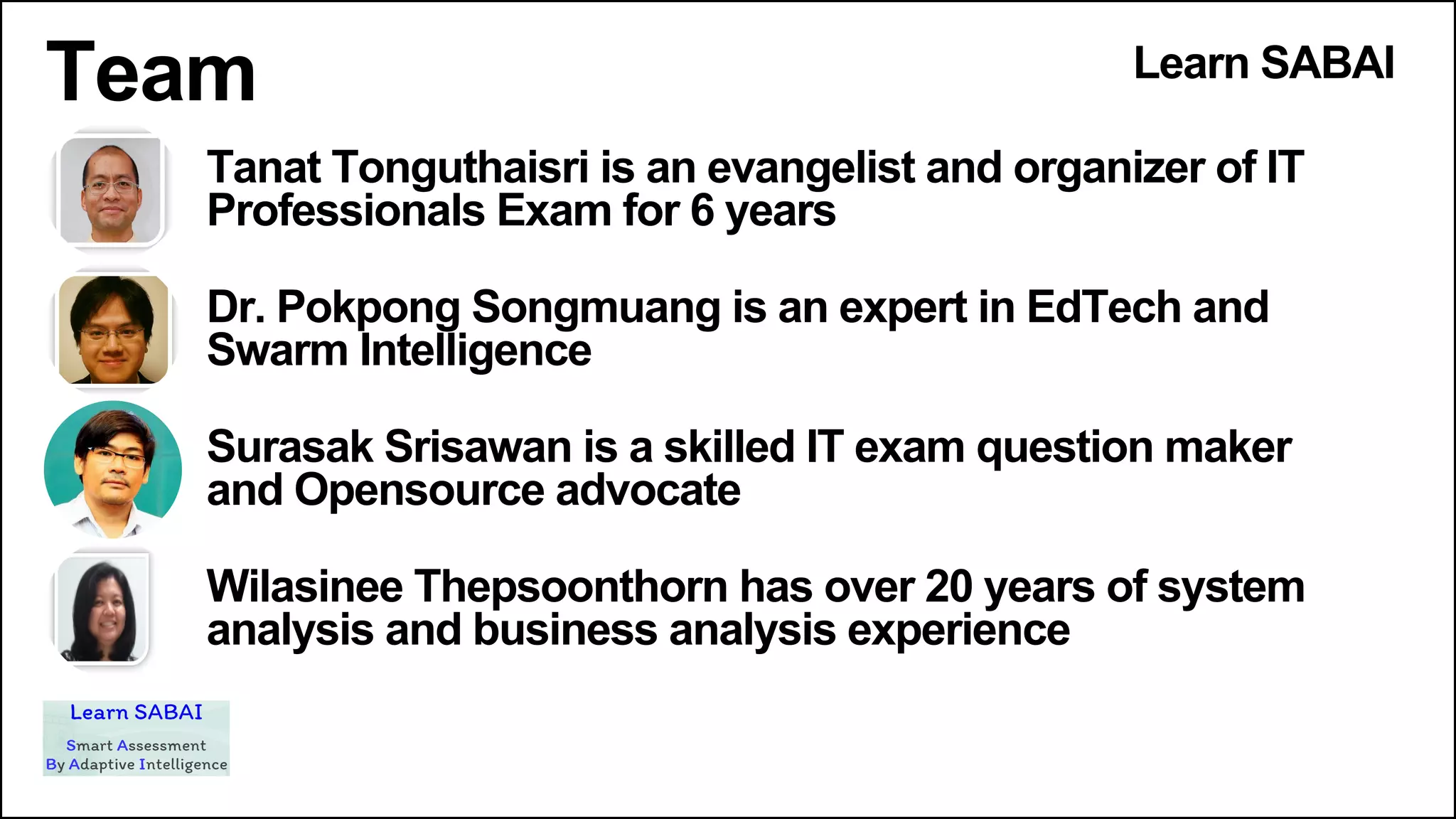 Team Learn SABAI
Tanat Tonguthaisri is an evangelist and organizer of IT
Professionals Exam for 6 years
Dr. Pokpong Songmuang is an expert in EdTech and
Swarm Intelligence
Surasak Srisawan is a skilled IT exam question maker
and Opensource advocate
Wilasinee Thepsoonthorn has over 20 years of system
analysis and business analysis experience