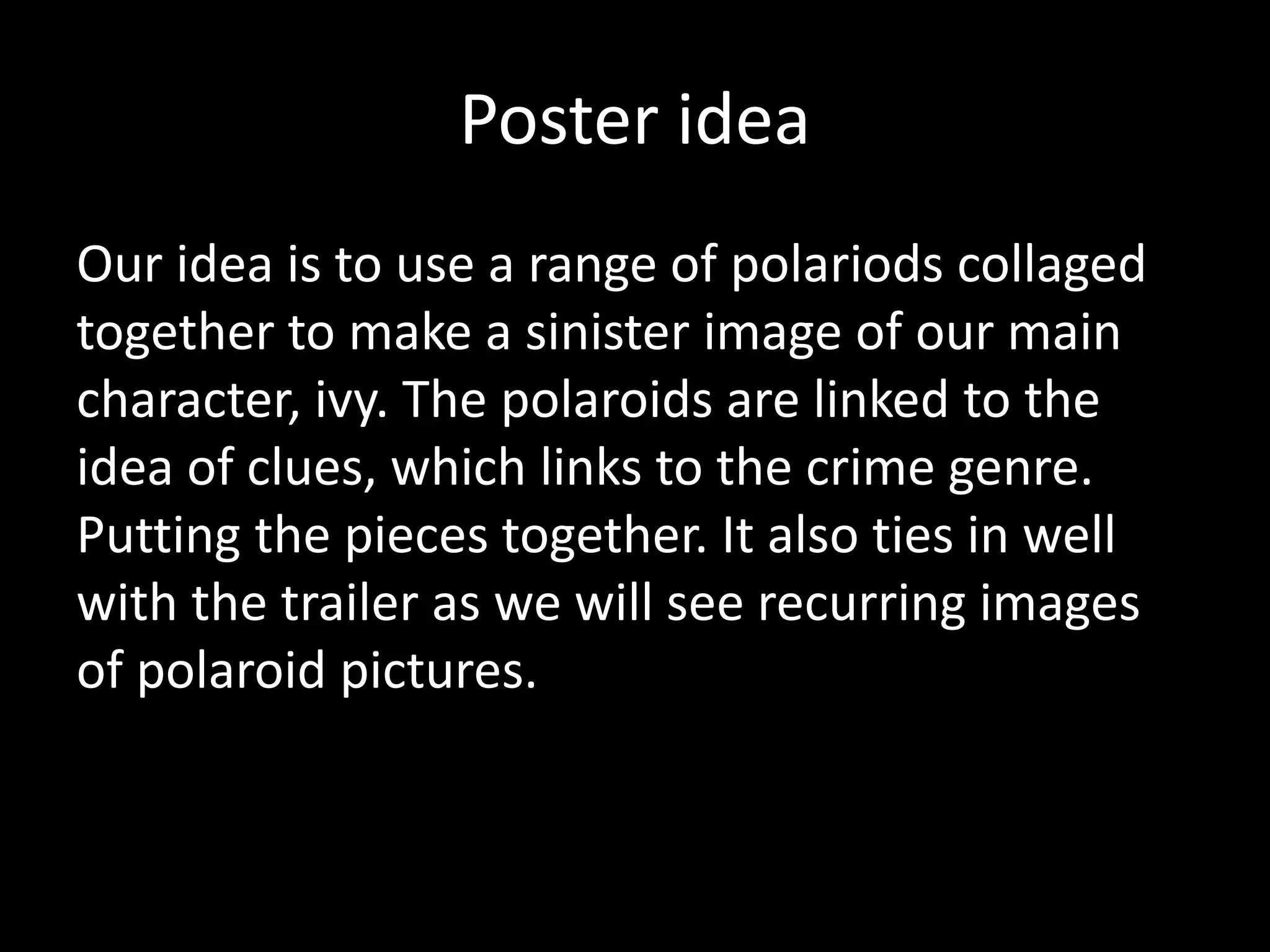 Poster idea
Our idea is to use a range of polariods collaged
together to make a sinister image of our main
character, ivy. The polaroids are linked to the
idea of clues, which links to the crime genre.
Putting the pieces together. It also ties in well
with the trailer as we will see recurring images
of polaroid pictures.
 