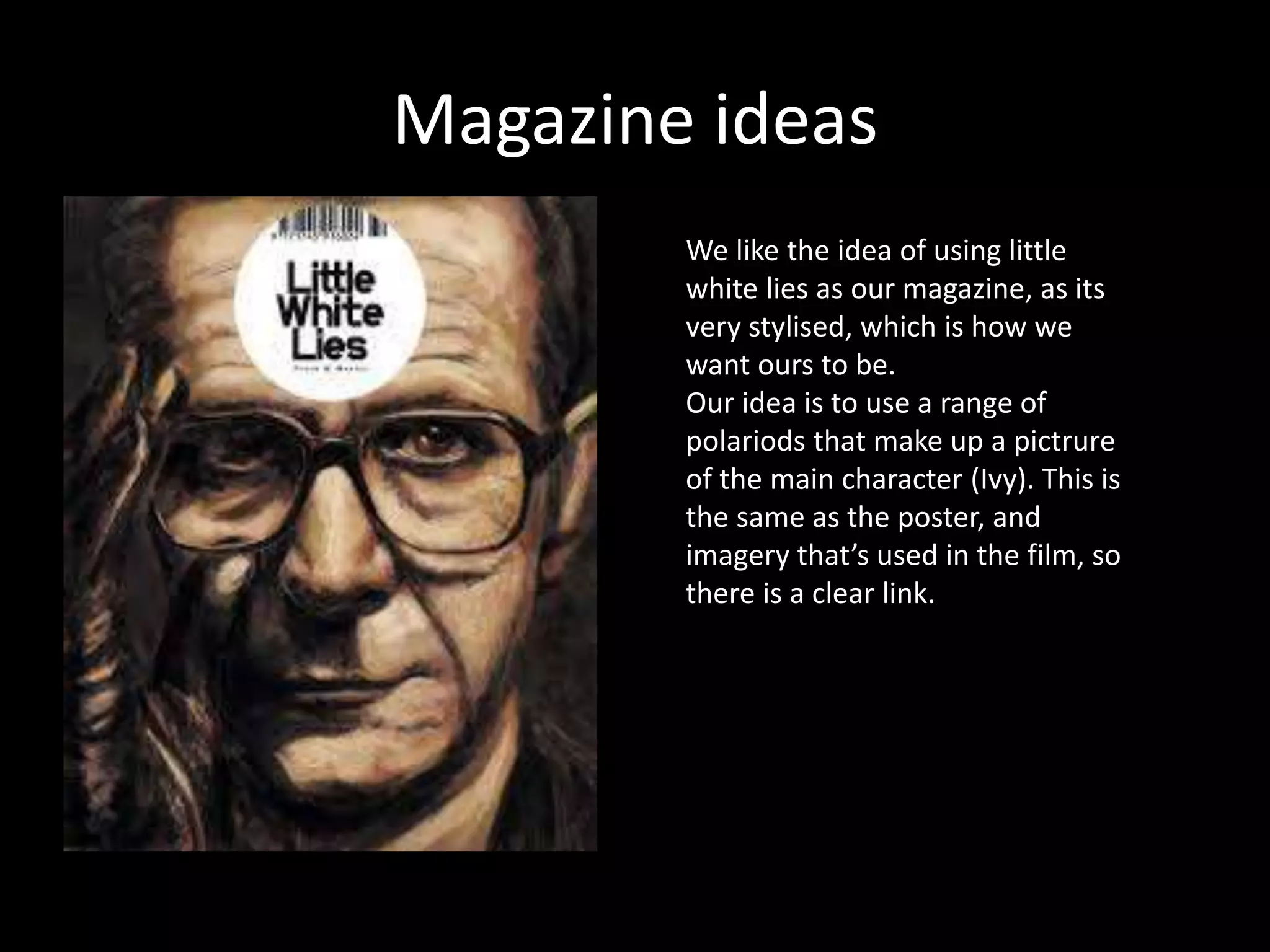 Magazine ideas
We like the idea of using little
white lies as our magazine, as its
very stylised, which is how we
want ours to be.
Our idea is to use a range of
polariods that make up a pictrure
of the main character (Ivy). This is
the same as the poster, and
imagery that’s used in the film, so
there is a clear link.
 