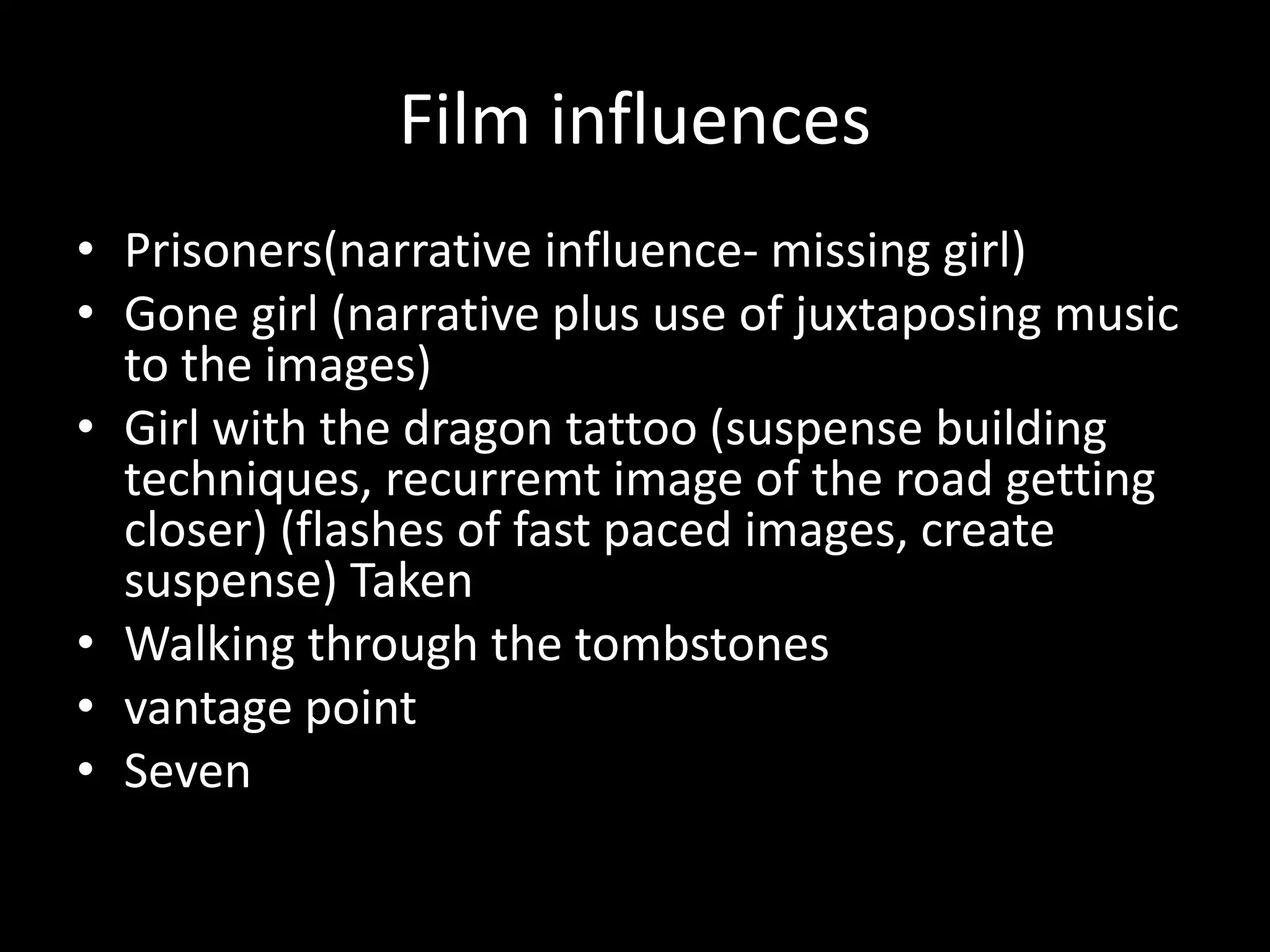 Film influences
• Prisoners(narrative influence- missing girl)
• Gone girl (narrative plus use of juxtaposing music
to the images)
• Girl with the dragon tattoo (suspense building
techniques, recurremt image of the road getting
closer) (flashes of fast paced images, create
suspense) Taken
• Walking through the tombstones
• vantage point
• Seven
 