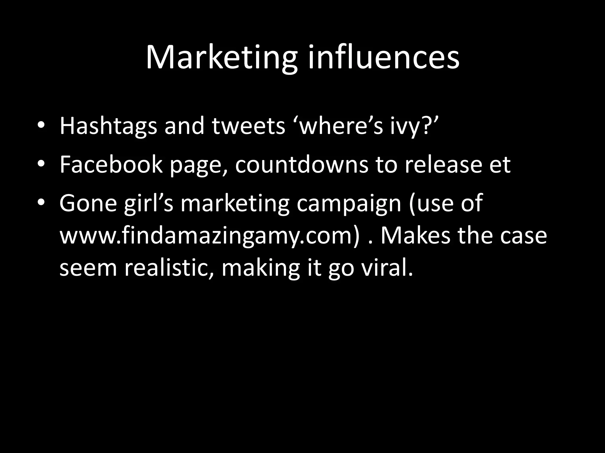 Marketing influences
• Hashtags and tweets ‘where’s ivy?’
• Facebook page, countdowns to release et
• Gone girl’s marketing campaign (use of
www.findamazingamy.com) . Makes the case
seem realistic, making it go viral.
 