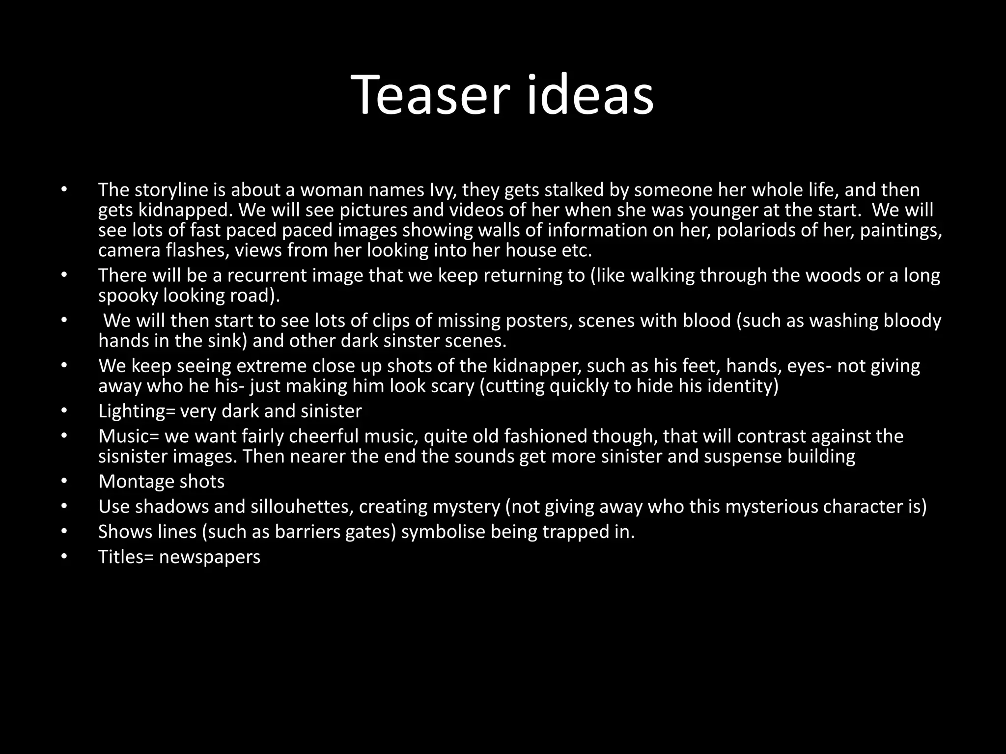 Teaser ideas
• The storyline is about a woman names Ivy, they gets stalked by someone her whole life, and then
gets kidnapped. We will see pictures and videos of her when she was younger at the start. We will
see lots of fast paced paced images showing walls of information on her, polariods of her, paintings,
camera flashes, views from her looking into her house etc.
• There will be a recurrent image that we keep returning to (like walking through the woods or a long
spooky looking road).
• We will then start to see lots of clips of missing posters, scenes with blood (such as washing bloody
hands in the sink) and other dark sinster scenes.
• We keep seeing extreme close up shots of the kidnapper, such as his feet, hands, eyes- not giving
away who he his- just making him look scary (cutting quickly to hide his identity)
• Lighting= very dark and sinister
• Music= we want fairly cheerful music, quite old fashioned though, that will contrast against the
sisnister images. Then nearer the end the sounds get more sinister and suspense building
• Montage shots
• Use shadows and sillouhettes, creating mystery (not giving away who this mysterious character is)
• Shows lines (such as barriers gates) symbolise being trapped in.
• Titles= newspapers
 