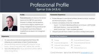 ? 15+ years extensive international experience from Fortune 500
companies as a trusted advisor to senior C level executives.
? International energy experience working with companies, such as
Equinor, Sempra Energy Utilities, NRG , Statkraft, ENEL and AES
? Head of Risk Management for larger asset backed portfolios (NRG &
Sempra Energy Utilities).
? Portfolio Manager for asset backed portfolios. petroleum products, natural gas
and electricity for Equinor - (5 years).
? Involved in transactions of more than 10,000 MW
Equinor : Troll, Nordic Marketing portfolio(s) and US Assets (NYPP & PJM)
NRG (North America) C more than 8,000 MW
SDGE & SoCal Gas) - 1,000+ renewable generation.
? Designed corporate finance models for several successfully funded projects.
Profile Transaction Experience
Experience
Bj?rnar Eide (M.B.A)
Professional Profile
Financial Executive with extensive international
experience from S&P 500 organizations.
Emphasis on strategy, financial valuations,
commercial due diligence, leadership and
strategic management driving business growth
and operations by providing timely and
insightful financial valuation and management
information.
Areas of Key Competence
? Strategy
? Investment Management
? Corporate Finance Models
? Financial Reporting
? Financial Markets & Analysis
? Financial Investment Vehicles
? Derivatives
? Corporate Governance
Contact information : Bj?rnar Eide (47) 90258110, blnoeide@msn.com
 