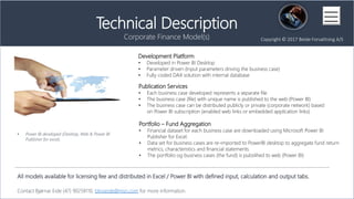 Development Platform
? Developed in Power BI Desktop
? Parameter driven (Input parameters driving the business case)
? Fully coded DAX solution with internal database
All models available for licensing fee and distributed in Excel / Power BI with defined input, calculation and output tabs.
Contact Bj?rnar Eide (47) 90258110, blnoeide@msn.com for more information.
Copyright ? 2017 Beide Forvaltning A/S
Technical Description
Corporate Finance Model(s)
Publication Services
? Each business case developed represents a separate file
? The business case (file) with unique name is published to the web (Power BI)
? The business case can be distributed publicly or private (corporate network) based
on Power BI subscription (enabled web links or embedded application links)
Portfolio C Fund Aggregation
? Financial dataset for each business case are downloaded using Microsoft Power BI
Publisher for Excel.
? Data set for business cases are re-imported to PowerBI desktop to aggregate fund return
metrics, characteristics and financial statements.
? The portfolio og business cases (the fund) is pubslihed to web (Power BI)
? Power BI developed (Desktop, Web & Power BI
Publisher for excel).
 