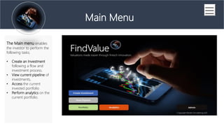 (Series A Financing)
Main Menu
The Main menu enables
the investor to perform the
following tasks;
? Create an Investment
following a flow and
investment process.
? View current pipeline of
investments,
? Access the current
invested portfolio
? Perform analytics on the
current portfolio.
 