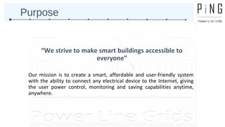 Purpose 
“We strive to make smart buildings accessible to 
everyone” 
Our mission is to create a smart, affordable and user-friendly system 
with the ability to connect any electrical device to the Internet, giving 
the user power control, monitoring and saving capabilities anytime, 
anywhere. 
 