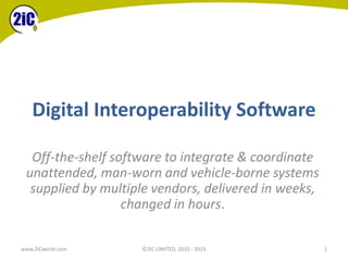 Digital Interoperability Software
www.2iCworld.com ©2iC LIMITED, 2010 - 2015 1
Off-the-shelf software to integrate & coordinate
unattended, man-worn and vehicle-borne systems
supplied by multiple vendors, delivered in weeks,
changed in hours.
 