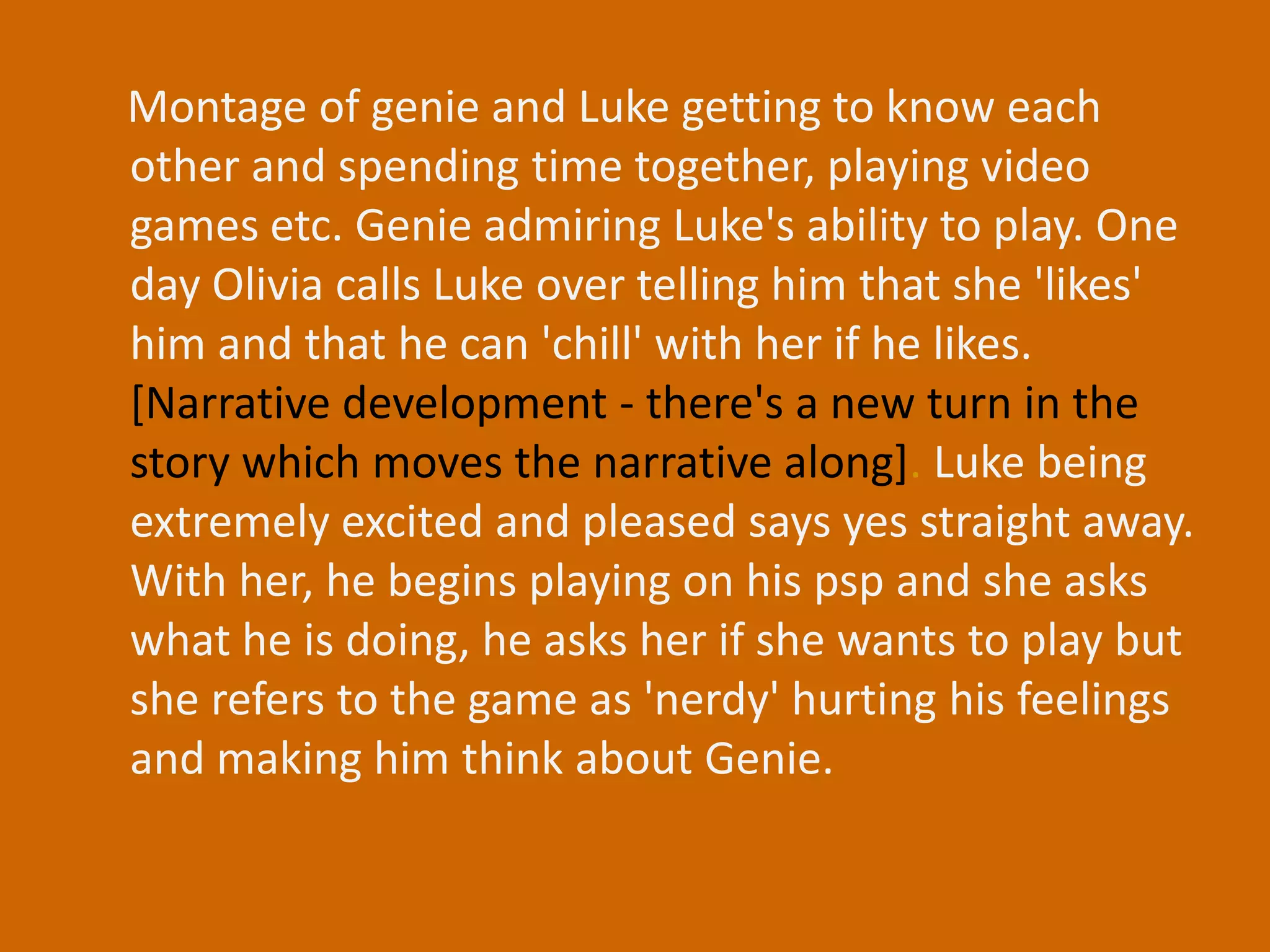 Montage of genie and Luke getting to know each other and spending time together, playing video games etc. Genie admiring Luke's ability to play. One day Olivia calls Luke over telling him that she 'likes' him and that he can 'chill' with her if he likes. [Narrative development - there's a new turn in the story which moves the narrative along]. Luke being extremely excited and pleased says yes straight away. With her, he begins playing on his psp and she asks what he is doing, he asks her if she wants to play but she refers to the game as 'nerdy' hurting his feelings and making him think about Genie. 